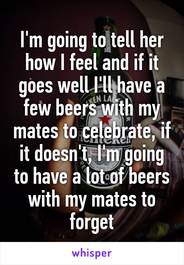 I'm going to tell her how I feel and if it goes well I'll have a few beers with my mates to celebrate, if it doesn't, I'm going to have a lot of beers with my mates to forget