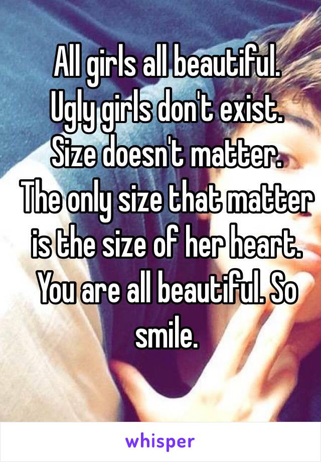 All girls all beautiful.
Ugly girls don't exist.
Size doesn't matter.
The only size that matter is the size of her heart.
You are all beautiful. So smile.
