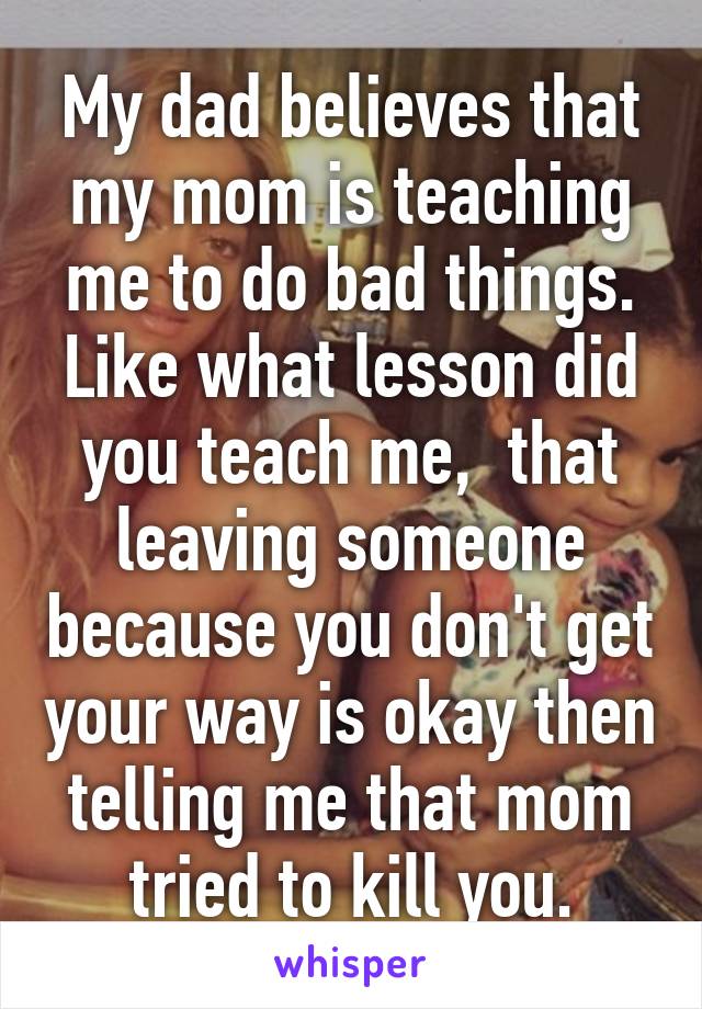 My dad believes that my mom is teaching me to do bad things. Like what lesson did you teach me,  that leaving someone because you don't get your way is okay then telling me that mom tried to kill you.