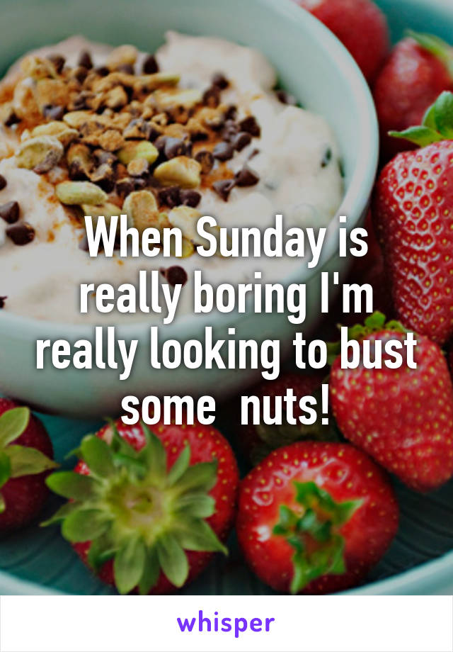 When Sunday is really boring I'm really looking to bust some  nuts!