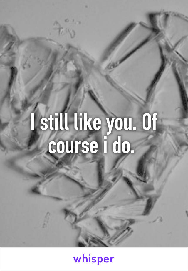 I still like you. Of course i do. 