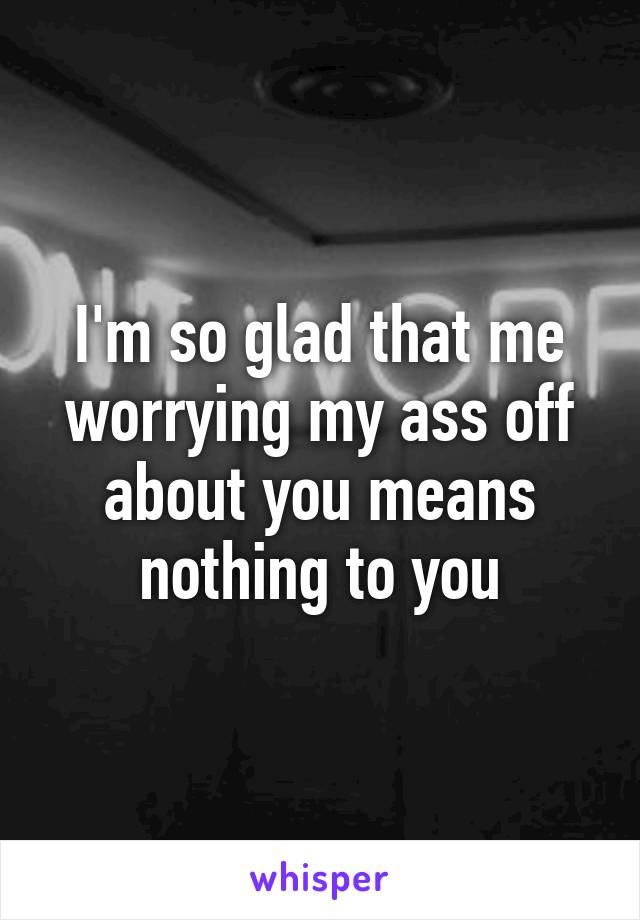 I'm so glad that me worrying my ass off about you means nothing to you