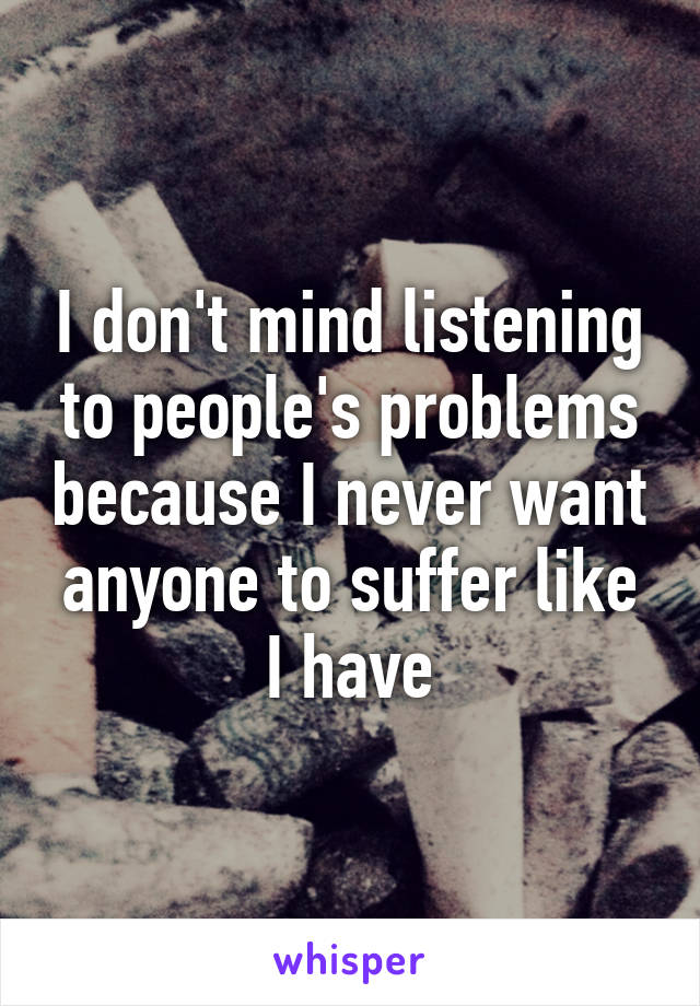 I don't mind listening to people's problems because I never want anyone to suffer like I have