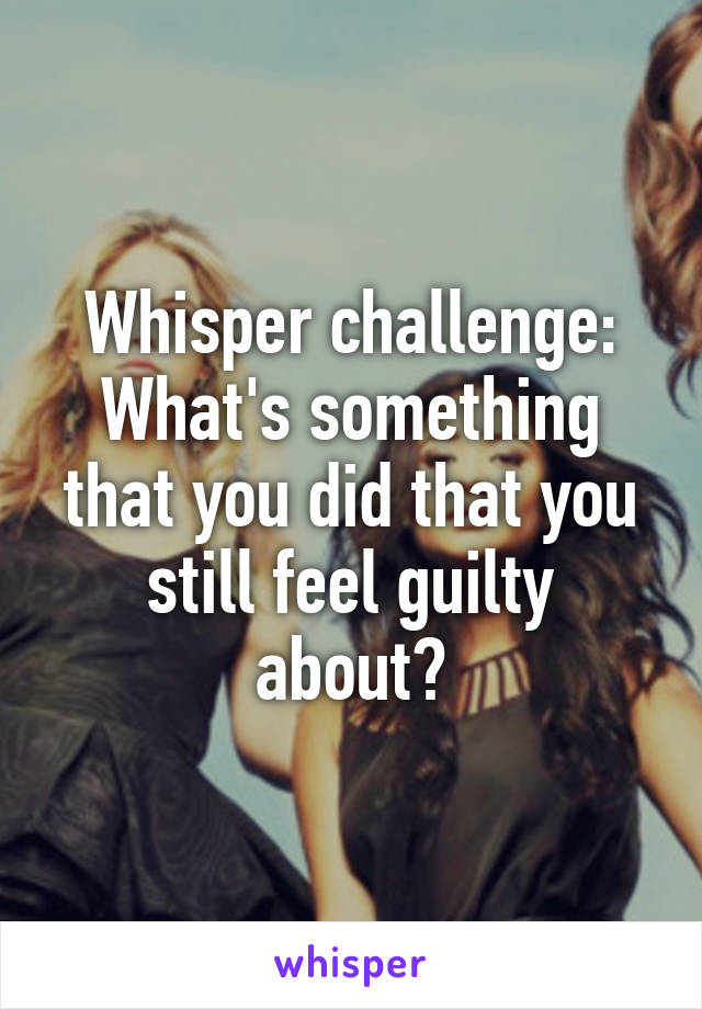 Whisper challenge:
What's something that you did that you still feel guilty about?