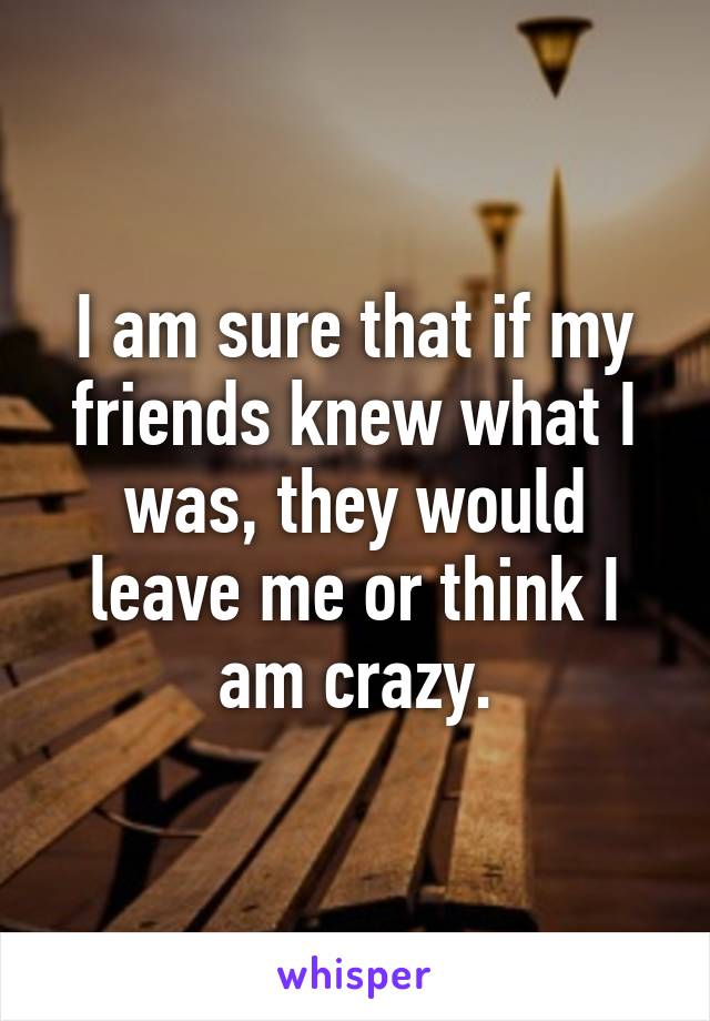 I am sure that if my friends knew what I was, they would leave me or think I am crazy.