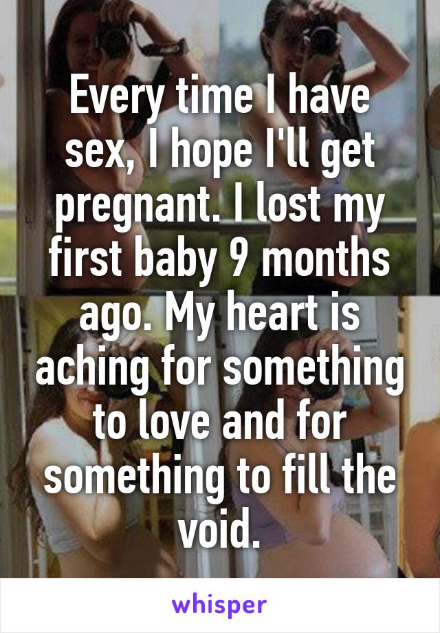 Every time I have sex, I hope I'll get pregnant. I lost my first baby 9 months ago. My heart is aching for something to love and for something to fill the void.