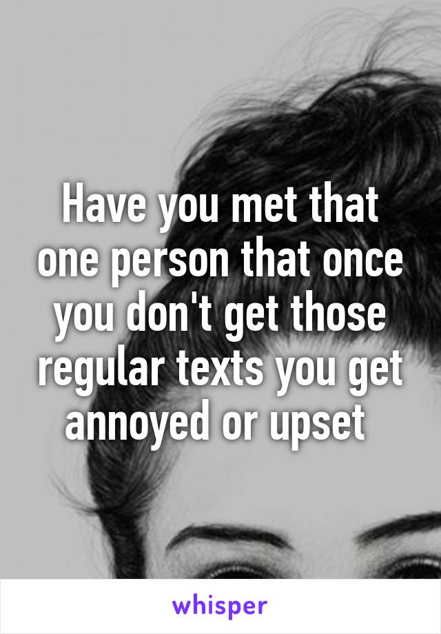 Have you met that one person that once you don't get those regular texts you get annoyed or upset 