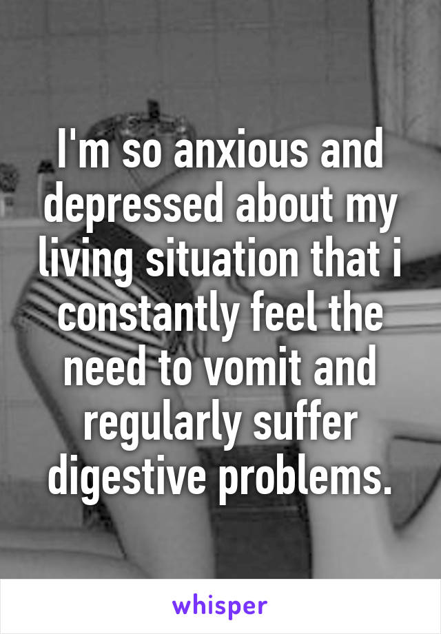 I'm so anxious and depressed about my living situation that i constantly feel the need to vomit and regularly suffer digestive problems.