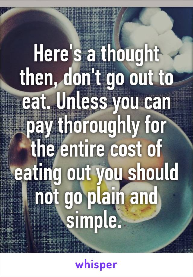 Here's a thought then, don't go out to eat. Unless you can pay thoroughly for the entire cost of eating out you should not go plain and simple. 