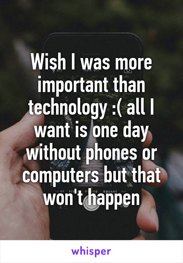 Wish I was more important than technology :( all I want is one day without phones or computers but that won't happen