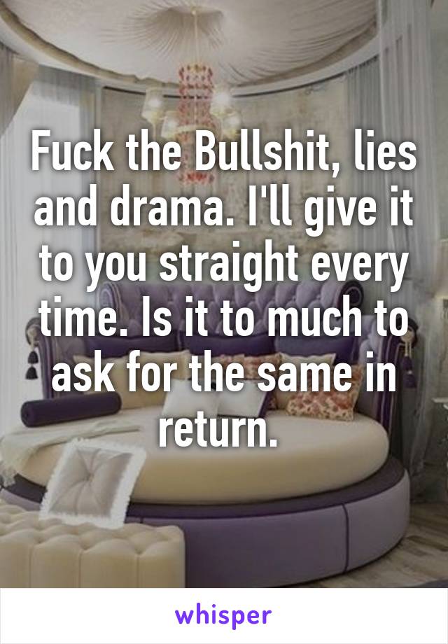 Fuck the Bullshit, lies and drama. I'll give it to you straight every time. Is it to much to ask for the same in return. 
