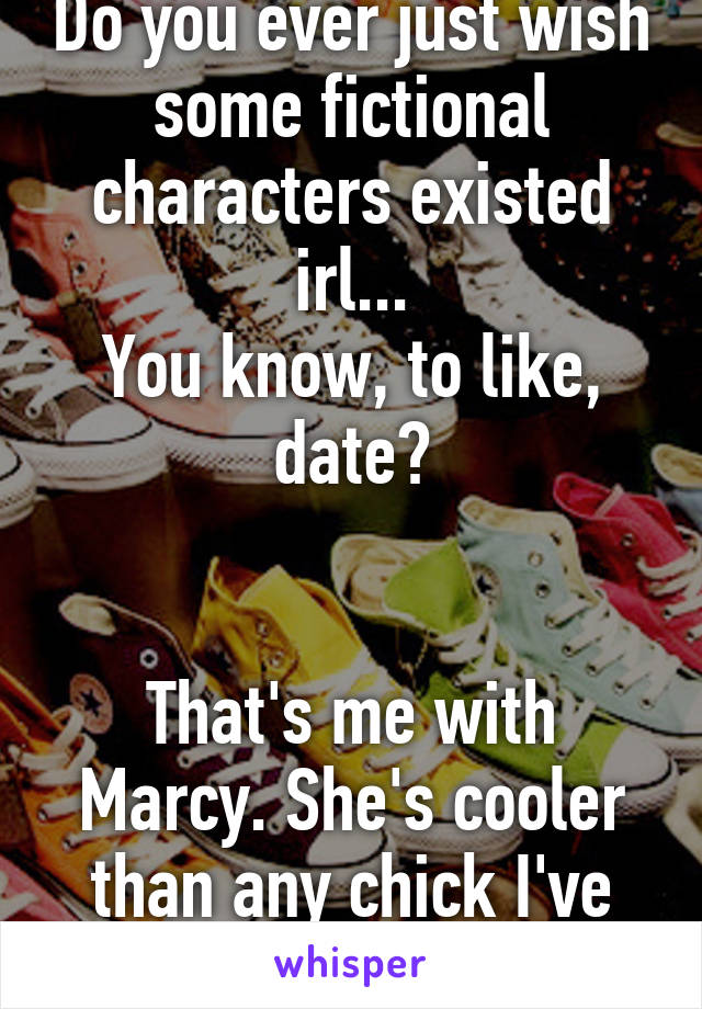 Do you ever just wish some fictional characters existed irl...
You know, to like, date?


That's me with Marcy. She's cooler than any chick I've met.