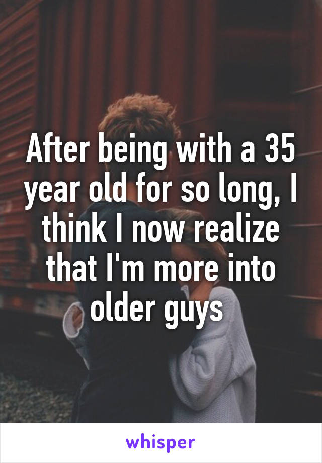 After being with a 35 year old for so long, I think I now realize that I'm more into older guys 