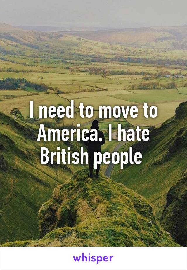 I need to move to America. I hate British people 