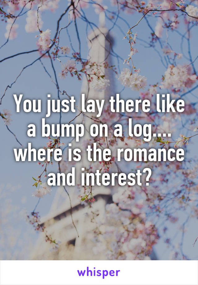 You just lay there like a bump on a log.... where is the romance and interest?