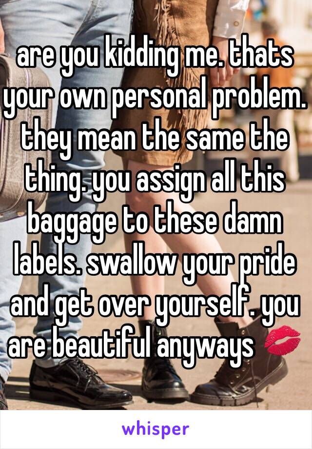 are you kidding me. thats your own personal problem. they mean the same the thing. you assign all this baggage to these damn labels. swallow your pride and get over yourself. you are beautiful anyways 💋