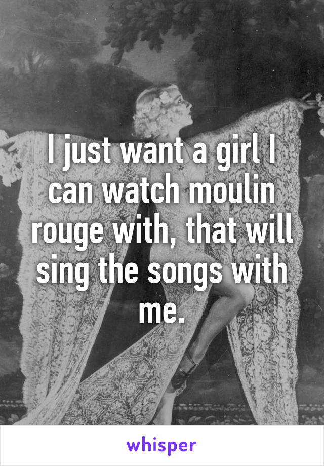 I just want a girl I can watch moulin rouge with, that will sing the songs with me.