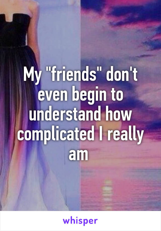 My "friends" don't even begin to understand how complicated I really am 