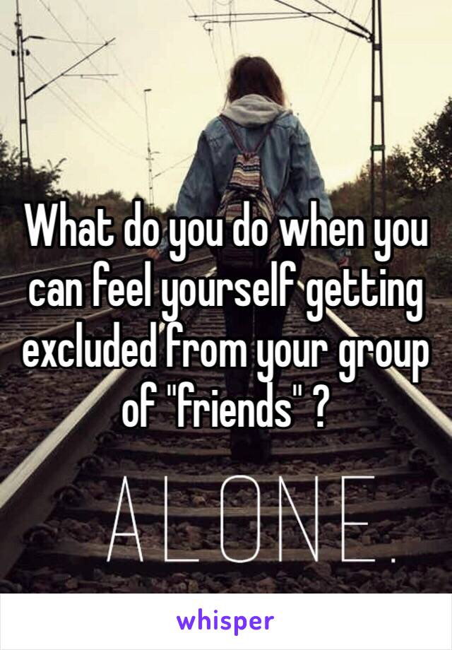 What do you do when you can feel yourself getting excluded from your group of "friends" ?