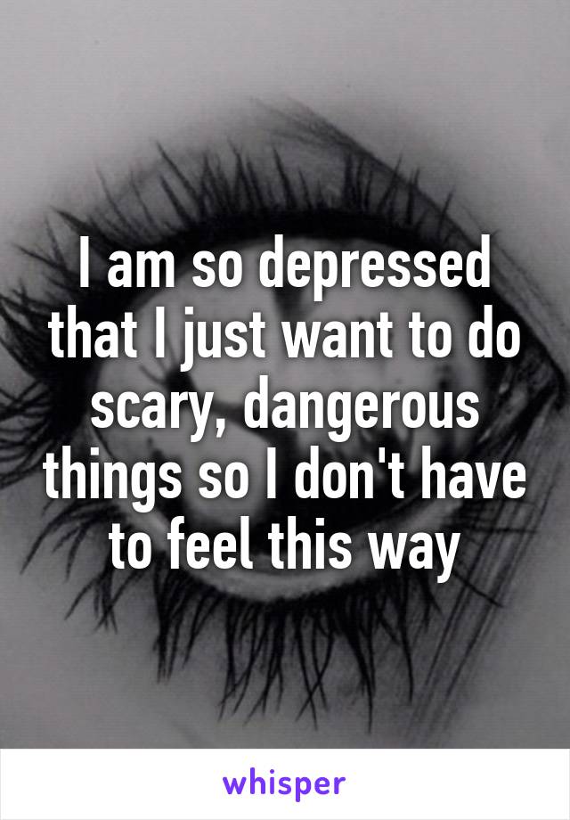 I am so depressed that I just want to do scary, dangerous things so I don't have to feel this way