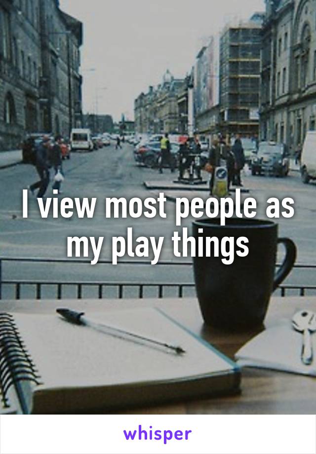 I view most people as my play things