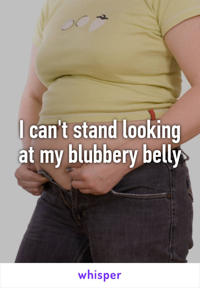 I can't stand looking at my blubbery belly