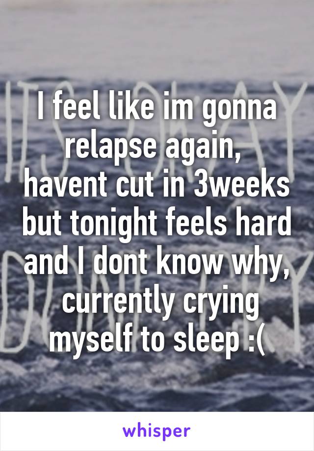 I feel like im gonna relapse again,  havent cut in 3weeks but tonight feels hard and I dont know why,  currently crying myself to sleep :(