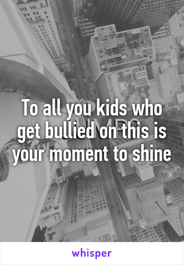 To all you kids who get bullied on this is your moment to shine