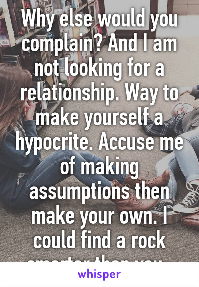 Why else would you complain? And I am not looking for a relationship. Way to make yourself a hypocrite. Accuse me of making assumptions then make your own. I could find a rock smarter than you. 