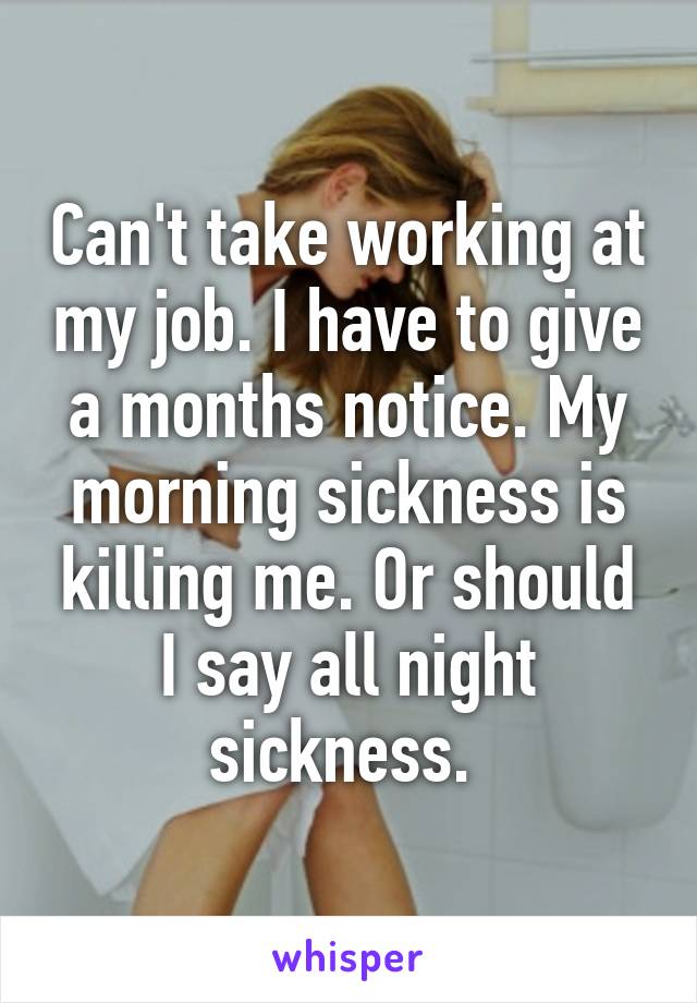 Can't take working at my job. I have to give a months notice. My morning sickness is killing me. Or should I say all night sickness. 