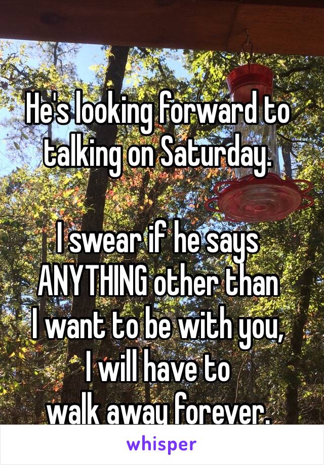 He's looking forward to talking on Saturday. 

I swear if he says 
ANYTHING other than 
I want to be with you, 
I will have to 
walk away forever. 