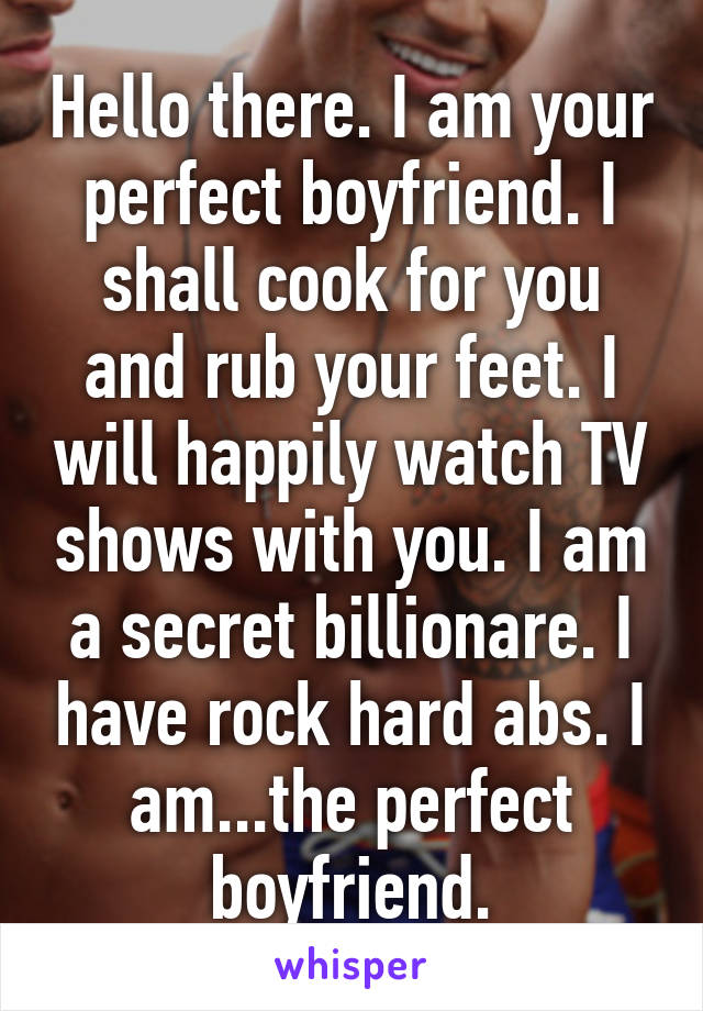 Hello there. I am your perfect boyfriend. I shall cook for you and rub your feet. I will happily watch TV shows with you. I am a secret billionare. I have rock hard abs. I am...the perfect boyfriend.