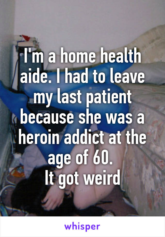 I'm a home health aide. I had to leave my last patient because she was a heroin addict at the age of 60. 
It got weird