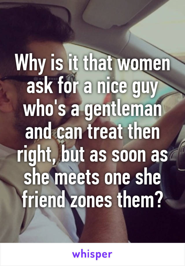 Why is it that women ask for a nice guy who's a gentleman and can treat then right, but as soon as she meets one she friend zones them?