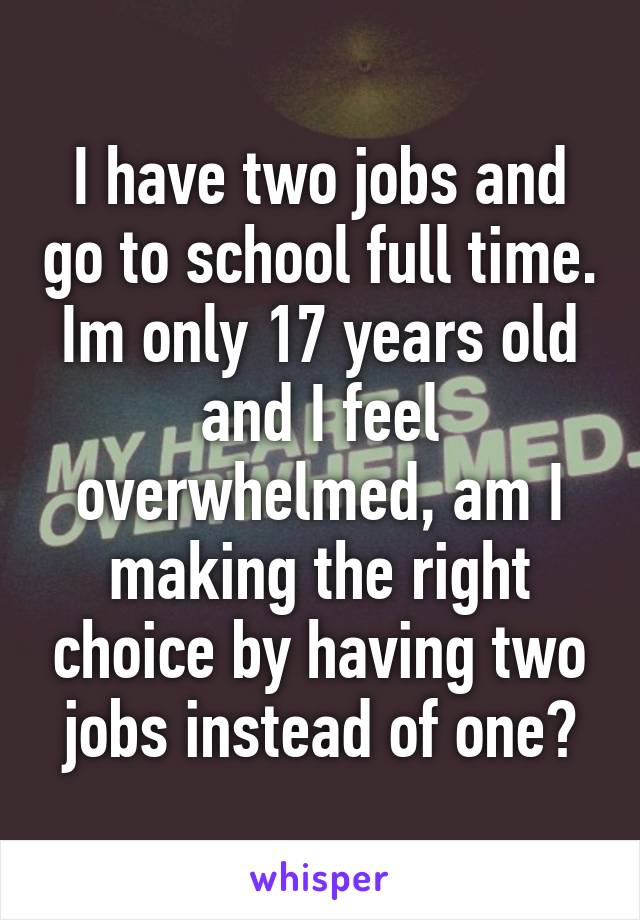 I have two jobs and go to school full time. Im only 17 years old and I feel overwhelmed, am I making the right choice by having two jobs instead of one?