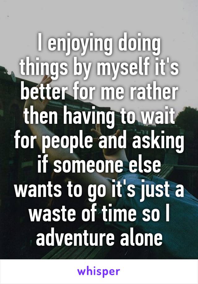 I enjoying doing things by myself it's better for me rather then having to wait for people and asking if someone else wants to go it's just a waste of time so I adventure alone