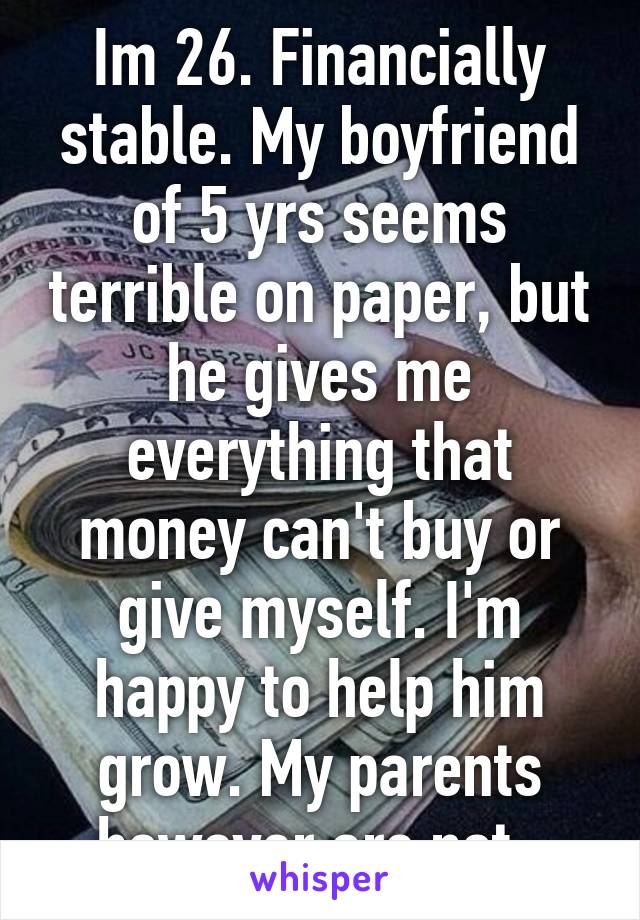 Im 26. Financially stable. My boyfriend of 5 yrs seems terrible on paper, but he gives me everything that money can't buy or give myself. I'm happy to help him grow. My parents however are not. 