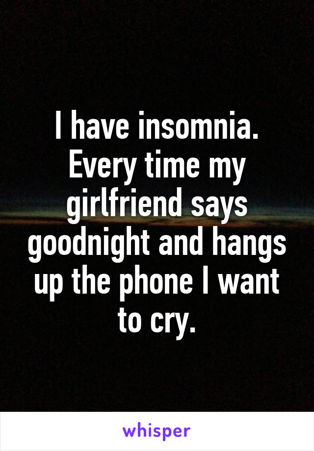 I have insomnia. Every time my girlfriend says goodnight and hangs up the phone I want to cry.