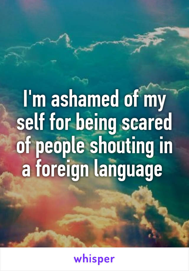 I'm ashamed of my self for being scared of people shouting in a foreign language 