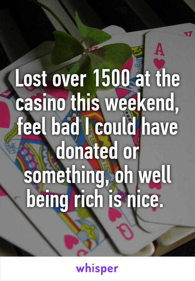 Lost over 1500 at the casino this weekend, feel bad I could have donated or something, oh well being rich is nice. 