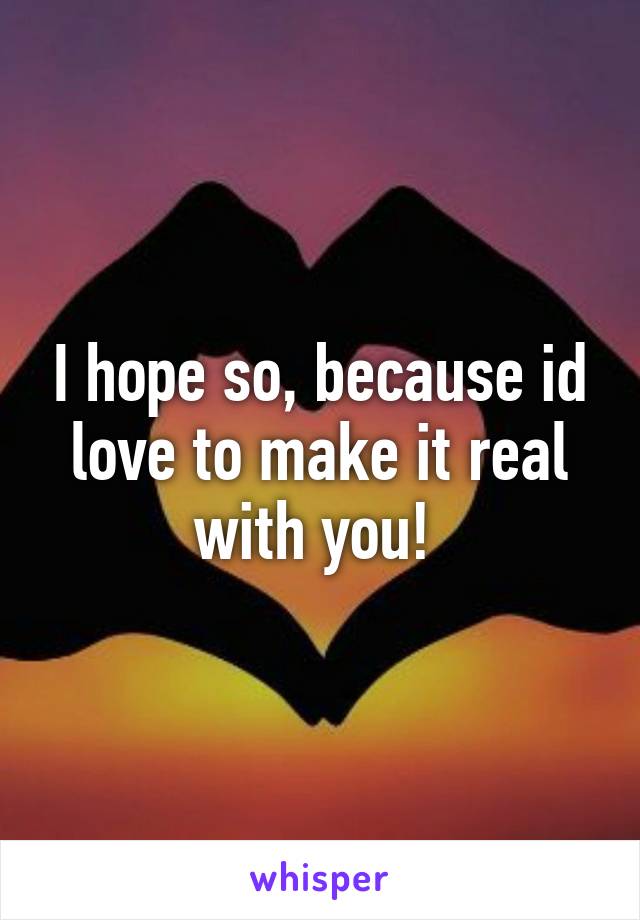 I hope so, because id love to make it real with you! 