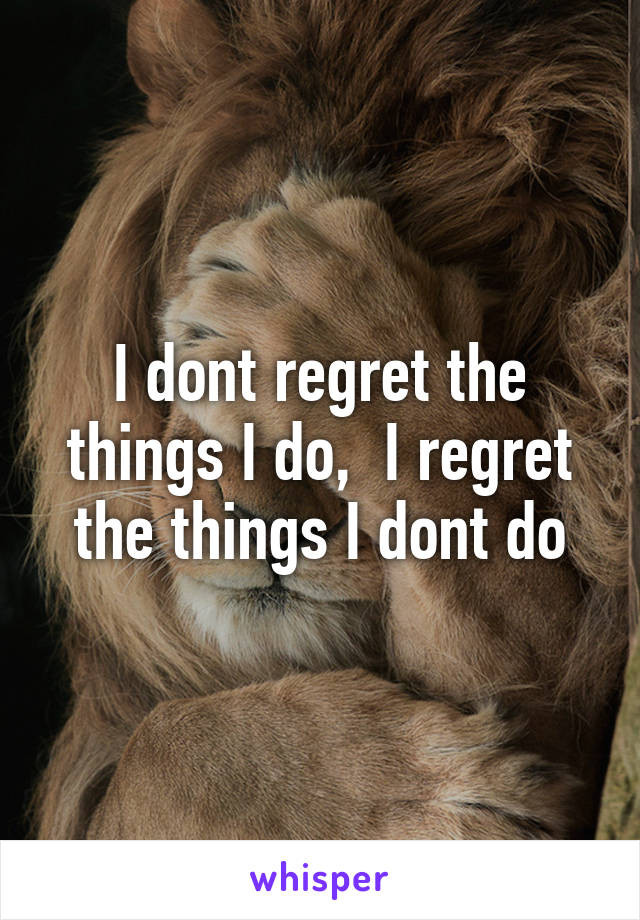 I dont regret the things I do,  I regret the things I dont do