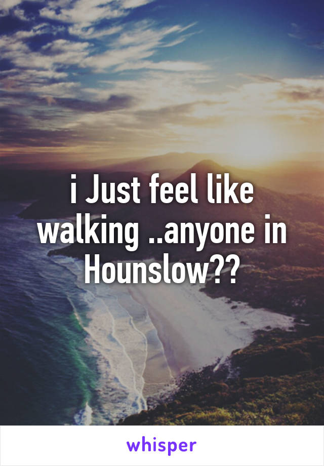 i Just feel like walking ..anyone in Hounslow??