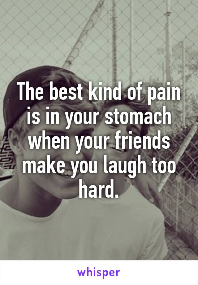 The best kind of pain is in your stomach when your friends make you laugh too hard.