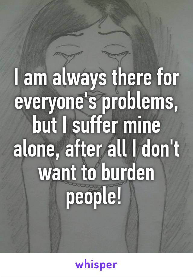 I am always there for everyone's problems, but I suffer mine alone, after all I don't want to burden people! 