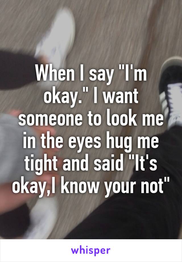 When I say "I'm okay." I want someone to look me in the eyes hug me tight and said "It's okay,I know your not"