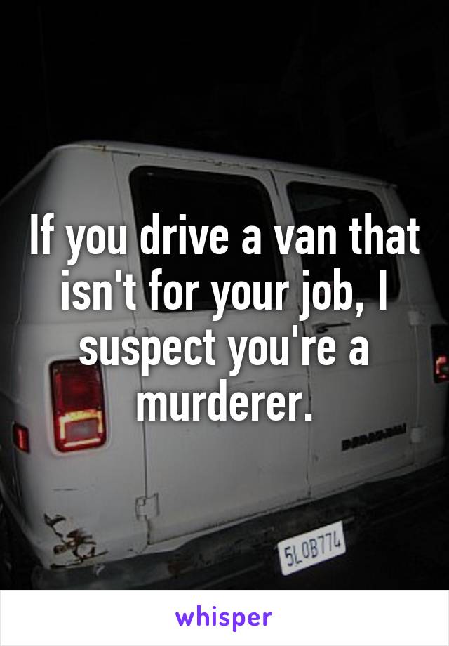 If you drive a van that isn't for your job, I suspect you're a murderer.