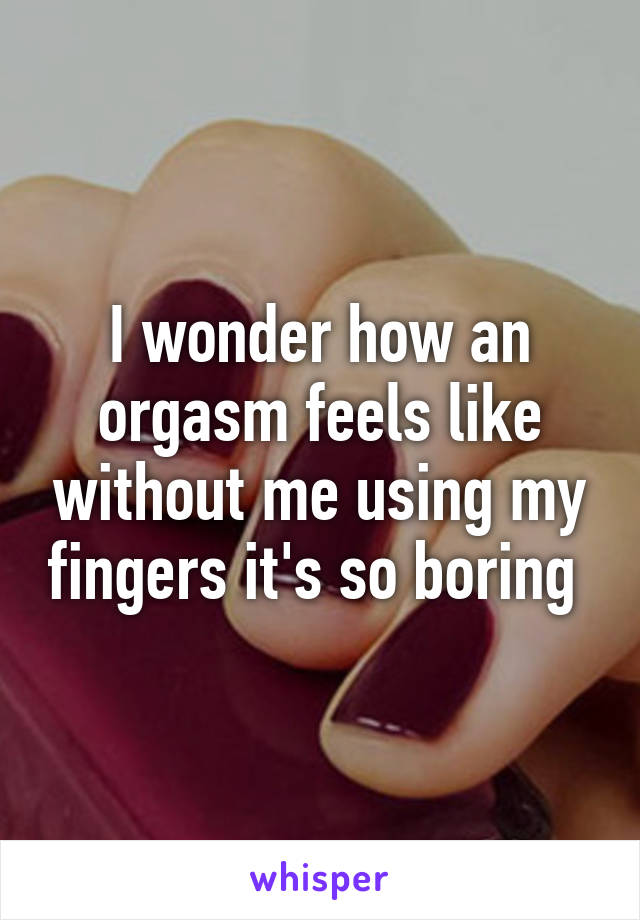 I wonder how an orgasm feels like without me using my fingers it's so boring 