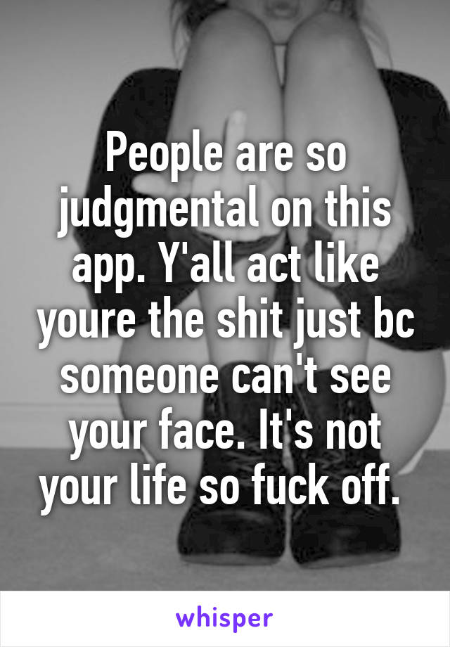 People are so judgmental on this app. Y'all act like youre the shit just bc someone can't see your face. It's not your life so fuck off. 