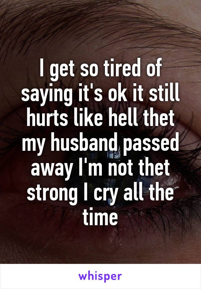 I get so tired of saying it's ok it still hurts like hell thet my husband passed away I'm not thet strong I cry all the time